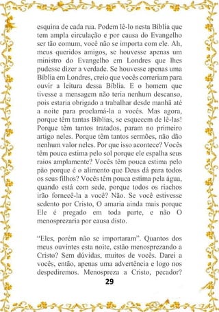 29
esquina de cada rua. Podem lê-lo nesta Bíblia que
tem ampla circulação e por causa do Evangelho
ser tão comum, você não se importa com ele. Ah,
meus queridos amigos, se houvesse apenas um
ministro do Evangelho em Londres que lhes
pudesse dizer a verdade. Se houvesse apenas uma
Bíblia em Londres, creio que vocês correriam para
ouvir a leitura dessa Bíblia. E o homem que
tivesse a mensagem não teria nenhum descanso,
pois estaria obrigado a trabalhar desde manhã até
a noite para proclamá-la a vocês. Mas agora,
porque têm tantas Bíblias, se esquecem de lê-las!
Porque têm tantos tratados, param no primeiro
artigo neles. Porque têm tantos sermões, não dão
nenhum valor neles. Por que isso acontece? Vocês
têm pouca estima pelo sol porque ele espalha seus
raios amplamente? Vocês têm pouca estima pelo
pão porque é o alimento que Deus dá para todos
os seus filhos? Vocês têm pouca estima pela água,
quando está com sede, porque todos os riachos
irão fornecê-la a você? Não. Se você estivesse
sedento por Cristo, O amaria ainda mais porque
Ele é pregado em toda parte, e não O
menosprezaria por causa disto.
“Eles, porém não se importaram”. Quantos dos
meus ouvintes esta noite, estão menosprezando a
Cristo? Sem dúvidas, muitos de vocês. Darei a
vocês, então, apenas uma advertência e logo nos
despediremos. Menospreza a Cristo, pecador?
 