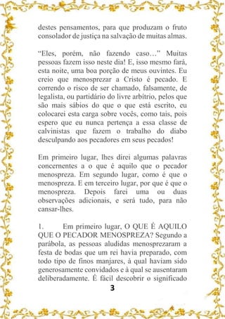 3
destes pensamentos, para que produzam o fruto
consolador de justiça na salvação de muitas almas.
“Eles, porém, não fazendo caso…” Muitas
pessoas fazem isso neste dia! E, isso mesmo fará,
esta noite, uma boa porção de meus ouvintes. Eu
creio que menosprezar a Cristo é pecado. E
correndo o risco de ser chamado, falsamente, de
legalista, ou partidário do livre arbítrio, pelos que
são mais sábios do que o que está escrito, eu
colocarei esta carga sobre vocês, como tais, pois
espero que eu nunca pertença a essa classe de
calvinistas que fazem o trabalho do diabo
desculpando aos pecadores em seus pecados!
Em primeiro lugar, lhes direi algumas palavras
concernentes a o que é aquilo que o pecador
menospreza. Em segundo lugar, como é que o
menospreza. E em terceiro lugar, por que é que o
menospreza. Depois farei uma ou duas
observações adicionais, e será tudo, para não
cansar-lhes.
1. Em primeiro lugar, O QUE É AQUILO
QUE O PECADOR MENOSPREZA? Segundo a
parábola, as pessoas aludidas menosprezaram a
festa de bodas que um rei havia preparado, com
todo tipo de finos manjares, à qual haviam sido
generosamente convidados e à qual se ausentaram
deliberadamente. É fácil descobrir o significado
 