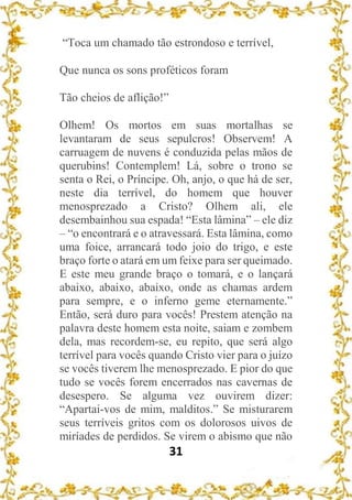 31
“Toca um chamado tão estrondoso e terrível,
Que nunca os sons proféticos foram
Tão cheios de aflição!”
Olhem! Os mortos em suas mortalhas se
levantaram de seus sepulcros! Observem! A
carruagem de nuvens é conduzida pelas mãos de
querubins! Contemplem! Lá, sobre o trono se
senta o Rei, o Príncipe. Oh, anjo, o que há de ser,
neste dia terrível, do homem que houver
menosprezado a Cristo? Olhem ali, ele
desembainhou sua espada! “Esta lâmina” – ele diz
– “o encontrará e o atravessará. Esta lâmina, como
uma foice, arrancará todo joio do trigo, e este
braço forte o atará em um feixe para ser queimado.
E este meu grande braço o tomará, e o lançará
abaixo, abaixo, abaixo, onde as chamas ardem
para sempre, e o inferno geme eternamente.”
Então, será duro para vocês! Prestem atenção na
palavra deste homem esta noite, saiam e zombem
dela, mas recordem-se, eu repito, que será algo
terrível para vocês quando Cristo vier para o juízo
se vocês tiverem lhe menosprezado. E pior do que
tudo se vocês forem encerrados nas cavernas de
desespero. Se alguma vez ouvirem dizer:
“Apartai-vos de mim, malditos.” Se misturarem
seus terríveis gritos com os dolorosos uivos de
miríades de perdidos. Se virem o abismo que não
 
