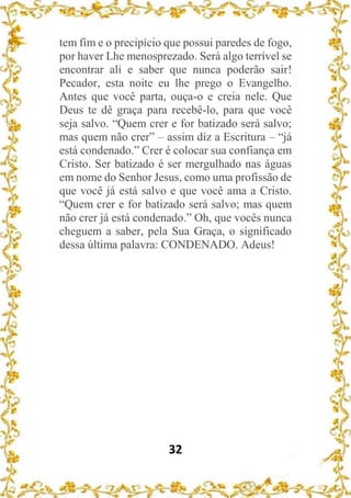 32
tem fim e o precipício que possui paredes de fogo,
por haver Lhe menosprezado. Será algo terrível se
encontrar ali e saber que nunca poderão sair!
Pecador, esta noite eu lhe prego o Evangelho.
Antes que você parta, ouça-o e creia nele. Que
Deus te dê graça para recebê-lo, para que você
seja salvo. “Quem crer e for batizado será salvo;
mas quem não crer” – assim diz a Escritura – “já
está condenado.” Crer é colocar sua confiança em
Cristo. Ser batizado é ser mergulhado nas águas
em nome do Senhor Jesus, como uma profissão de
que você já está salvo e que você ama a Cristo.
“Quem crer e for batizado será salvo; mas quem
não crer já está condenado.” Oh, que vocês nunca
cheguem a saber, pela Sua Graça, o significado
dessa última palavra: CONDENADO. Adeus!
 