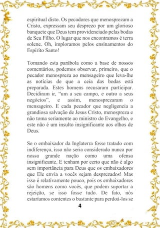 4
espiritual disto. Os pecadores que menosprezam a
Cristo, expressam seu desprezo por um glorioso
banquete que Deus tem providenciado pelas bodas
de Seu Filho. O lugar que nos encontramos é terra
solene. Oh, imploramos pelos ensinamentos do
Espírito Santo!
Tomando esta parábola como a base de nossos
comentários, podemos observar, primeiro, que o
pecador menospreza ao mensageiro que leva-lhe
as notícias de que a ceia das bodas está
preparada. Estes homens recusaram participar.
Decidiram ir, “um a seu campo, e outro a seus
negócios”, e assim, menosprezaram o
mensageiro. E cada pecador que negligencia a
grandiosa salvação de Jesus Cristo, menospreza e
não toma seriamente ao ministro do Evangelho, e
este não é um insulto insignificante aos olhos de
Deus.
Se o embaixador da Inglaterra fosse tratado com
indiferença, isso não seria considerado nunca por
nossa grande nação como uma ofensa
insignificante. E tenham por certo que não é algo
sem importância para Deus que os embaixadores
que Ele envia a vocês sejam desprezados! Mas
isso é relativamente pouco, pois os embaixadores
são homens como vocês, que podem suportar a
rejeição, se isso fosse tudo. De fato, nós
estaríamos contentes o bastante para perdoá-los se
 