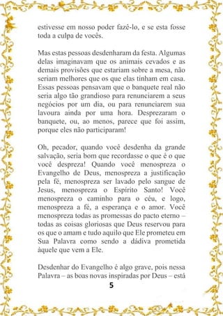 5
estivesse em nosso poder fazê-lo, e se esta fosse
toda a culpa de vocês.
Mas estas pessoas desdenharam da festa. Algumas
delas imaginavam que os animais cevados e as
demais provisões que estariam sobre a mesa, não
seriam melhores que os que elas tinham em casa.
Essas pessoas pensavam que o banquete real não
seria algo tão grandioso para renunciarem a seus
negócios por um dia, ou para renunciarem sua
lavoura ainda por uma hora. Desprezaram o
banquete, ou, ao menos, parece que foi assim,
porque eles não participaram!
Oh, pecador, quando você desdenha da grande
salvação, seria bom que recordasse o que é o que
você despreza! Quando você menospreza o
Evangelho de Deus, menospreza a justificação
pela fé, menospreza ser lavado pelo sangue de
Jesus, menospreza o Espírito Santo! Você
menospreza o caminho para o céu, e logo,
menospreza a fé, a esperança e o amor. Você
menospreza todas as promessas do pacto eterno –
todas as coisas gloriosas que Deus reservou para
os que o amam e tudo aquilo que Ele prometeu em
Sua Palavra como sendo a dádiva prometida
àquele que vem a Ele.
Desdenhar do Evangelho é algo grave, pois nessa
Palavra – as boas novas inspiradas por Deus – está
 