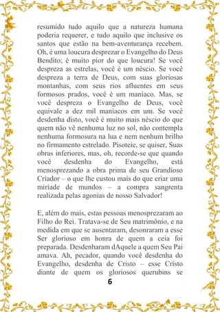 6
resumido tudo aquilo que a natureza humana
poderia requerer, e tudo aquilo que inclusive os
santos que estão na bem-aventurança recebem.
Oh, é uma loucura desprezar o Evangelho do Deus
Bendito; é muito pior do que loucura! Se você
despreza as estrelas, você é um néscio. Se você
despreza a terra de Deus, com suas gloriosas
montanhas, com seus rios afluentes em seus
formosos prados, você é um maníaco. Mas, se
você despreza o Evangelho de Deus, você
equivale a dez mil maníacos em um. Se você
desdenha disto, você é muito mais néscio do que
quem não vê nenhuma luz no sol, não contempla
nenhuma formosura na lua e nem nenhum brilho
no firmamento estrelado. Pisoteie, se quiser, Suas
obras inferiores, mas, oh, recorde-se que quando
você desdenha do Evangelho, está
menosprezando a obra prima de seu Grandioso
Criador – o que lhe custou mais do que criar uma
miríade de mundos – a compra sangrenta
realizada pelas agonias de nosso Salvador!
E, além do mais, estas pessoas menosprezaram ao
Filho do Rei. Tratava-se de Seu matrimônio, e na
medida em que se ausentaram, desonraram a esse
Ser glorioso em honra de quem a ceia foi
preparada. Desdenharam dAquele a quem Seu Pai
amava. Ah, pecador, quando você desdenha do
Evangelho, desdenha de Cristo – esse Cristo
diante de quem os gloriosos querubins se
 
