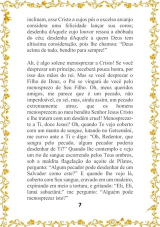 7
inclinam, esse Cristo a cujos pés o excelso arcanjo
considera uma felicidade lançar sua coroa;
desdenha dAquele cujo louvor ressoa a abóbada
do céu; desdenha dAquele a quem Deus tem
altíssima consideração, pois lhe chamou: “Deus
acima de tudo, bendito para sempre!”
Ah, é algo solene menosprezar a Cristo! Se você
desprezar um príncipe, receberá pouca honra, por
isso das mãos do rei. Mas se você desprezar o
Filho de Deus, o Pai se vingará de você pelo
menosprezo de Seu Filho. Oh, meus queridos
amigos, me parece que é um pecado, não
imperdoável, eu sei, mas, ainda assim, um pecado
extremamente atroz, que os homens
menosprezem ao meu bendito Senhor Jesus Cristo
e lhe tratem com um desdém cruel! Menosprezar-
te a Ti, doce Jesus? Oh, quando Te vejo coberto
com um manto de sangue, lutando no Getsemâni,
me curvo ante a Ti e digo: “Oh, Redentor, que
sangra pelo pecado, algum pecador poderia
desdenhar de Ti?” Quando lhe contemplo e vejo
um rio de sangue escorrendo pelos Teus ombros,
sob a maldita flagelação do açoite de Pilatos,
pergunto: “Algum pecador pode desdenhar de um
Salvador como este?” E quando lhe vejo lá,
coberto com Seu sangue, cravado em um madeiro,
expirando em meio a tortura, e gritando: “Eli, Eli,
lamá sabactâni;” me pergunto: “Alguém pode
menosprezar isto?”
 