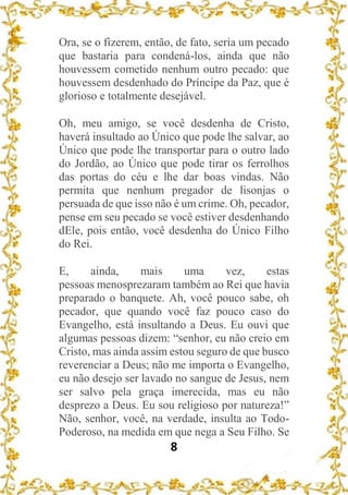 8
Ora, se o fizerem, então, de fato, seria um pecado
que bastaria para condená-los, ainda que não
houvessem cometido nenhum outro pecado: que
houvessem desdenhado do Príncipe da Paz, que é
glorioso e totalmente desejável.
Oh, meu amigo, se você desdenha de Cristo,
haverá insultado ao Único que pode lhe salvar, ao
Único que pode lhe transportar para o outro lado
do Jordão, ao Único que pode tirar os ferrolhos
das portas do céu e lhe dar boas vindas. Não
permita que nenhum pregador de lisonjas o
persuada de que isso não é um crime. Oh, pecador,
pense em seu pecado se você estiver desdenhando
dEle, pois então, você desdenha do Único Filho
do Rei.
E, ainda, mais uma vez, estas
pessoas menosprezaram também ao Rei que havia
preparado o banquete. Ah, você pouco sabe, oh
pecador, que quando você faz pouco caso do
Evangelho, está insultando a Deus. Eu ouvi que
algumas pessoas dizem: “senhor, eu não creio em
Cristo, mas ainda assim estou seguro de que busco
reverenciar a Deus; não me importa o Evangelho,
eu não desejo ser lavado no sangue de Jesus, nem
ser salvo pela graça imerecida, mas eu não
desprezo a Deus. Eu sou religioso por natureza!”
Não, senhor, você, na verdade, insulta ao Todo-
Poderoso, na medida em que nega a Seu Filho. Se
 