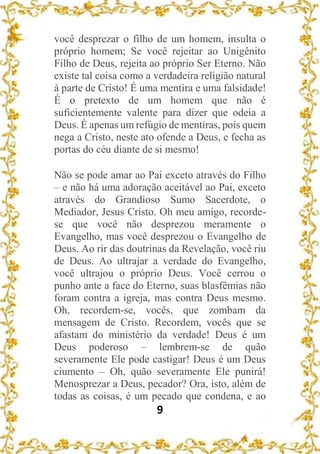 9
você desprezar o filho de um homem, insulta o
próprio homem; Se você rejeitar ao Unigênito
Filho de Deus, rejeita ao próprio Ser Eterno. Não
existe tal coisa como a verdadeira religião natural
à parte de Cristo! É uma mentira e uma falsidade!
É o pretexto de um homem que não é
suficientemente valente para dizer que odeia a
Deus. É apenas um refúgio de mentiras, pois quem
nega a Cristo, neste ato ofende a Deus, e fecha as
portas do céu diante de si mesmo!
Não se pode amar ao Pai exceto através do Filho
– e não há uma adoração aceitável ao Pai, exceto
através do Grandioso Sumo Sacerdote, o
Mediador, Jesus Cristo. Oh meu amigo, recorde-
se que você não desprezou meramente o
Evangelho, mas você desprezou o Evangelho de
Deus. Ao rir das doutrinas da Revelação, você riu
de Deus. Ao ultrajar a verdade do Evangelho,
você ultrajou o próprio Deus. Você cerrou o
punho ante a face do Eterno, suas blasfêmias não
foram contra a igreja, mas contra Deus mesmo.
Oh, recordem-se, vocês, que zombam da
mensagem de Cristo. Recordem, vocês que se
afastam do ministério da verdade! Deus é um
Deus poderoso – lembrem-se de quão
severamente Ele pode castigar! Deus é um Deus
ciumento – Oh, quão severamente Ele punirá!
Menosprezar a Deus, pecador? Ora, isto, além de
todas as coisas, é um pecado que condena, e ao
 