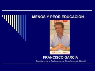 MENOS Y PEOR EDUCACIÓN FRANCISCO GARCÍA Secretario de la Federación de Enseñanza de Madrid 