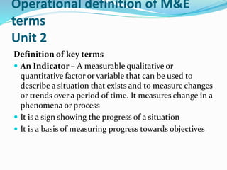 Operational definition of M&E
terms
Unit 2
Definition of key terms
 An Indicator – A measurable qualitative or
quantitative factor or variable that can be used to
describe a situation that exists and to measure changes
or trends over a period of time. It measures change in a
phenomena or process
 It is a sign showing the progress of a situation
 It is a basis of measuring progress towards objectives
 