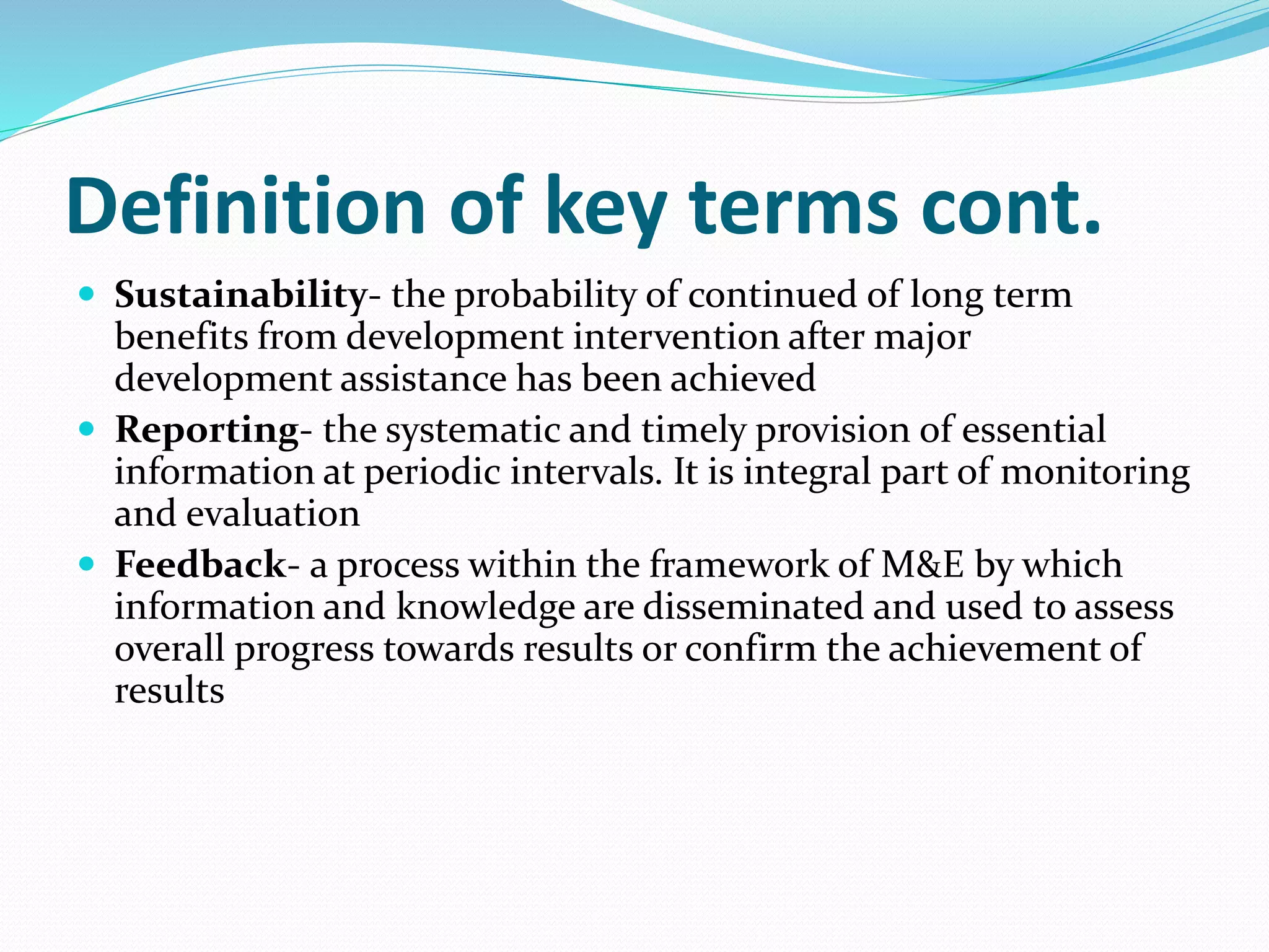 Definition of key terms cont.
 Sustainability- the probability of continued of long term
benefits from development intervention after major
development assistance has been achieved
 Reporting- the systematic and timely provision of essential
information at periodic intervals. It is integral part of monitoring
and evaluation
 Feedback- a process within the framework of M&E by which
information and knowledge are disseminated and used to assess
overall progress towards results or confirm the achievement of
results
 