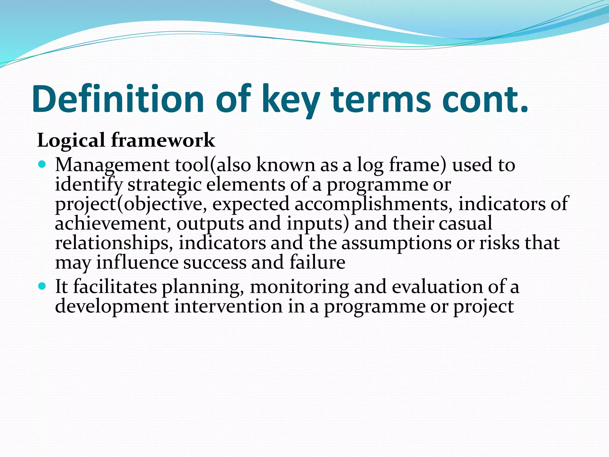 Definition of key terms cont.
Logical framework
 Management tool(also known as a log frame) used to
identify strategic elements of a programme or
project(objective, expected accomplishments, indicators of
achievement, outputs and inputs) and their casual
relationships, indicators and the assumptions or risks that
may influence success and failure
 It facilitates planning, monitoring and evaluation of a
development intervention in a programme or project
 