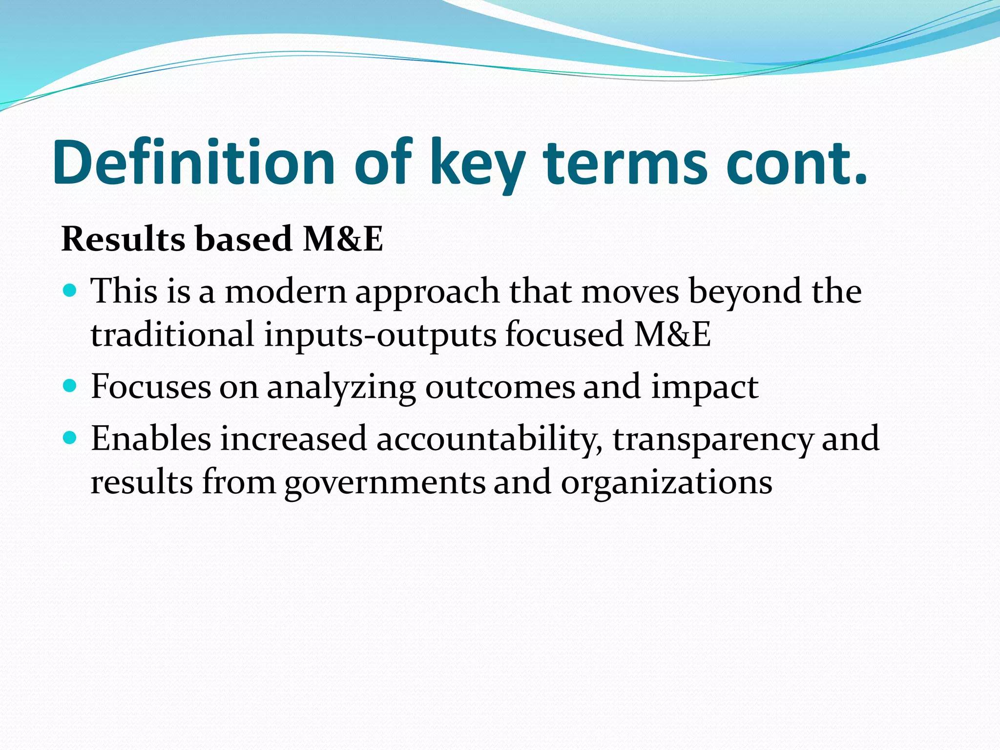Definition of key terms cont.
Results based M&E
 This is a modern approach that moves beyond the
traditional inputs-outputs focused M&E
 Focuses on analyzing outcomes and impact
 Enables increased accountability, transparency and
results from governments and organizations
 