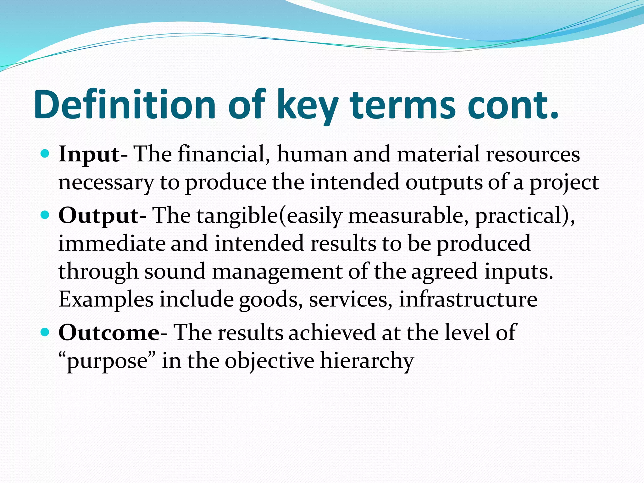 Definition of key terms cont.
 Input- The financial, human and material resources
necessary to produce the intended outputs of a project
 Output- The tangible(easily measurable, practical),
immediate and intended results to be produced
through sound management of the agreed inputs.
Examples include goods, services, infrastructure
 Outcome- The results achieved at the level of
“purpose” in the objective hierarchy
 