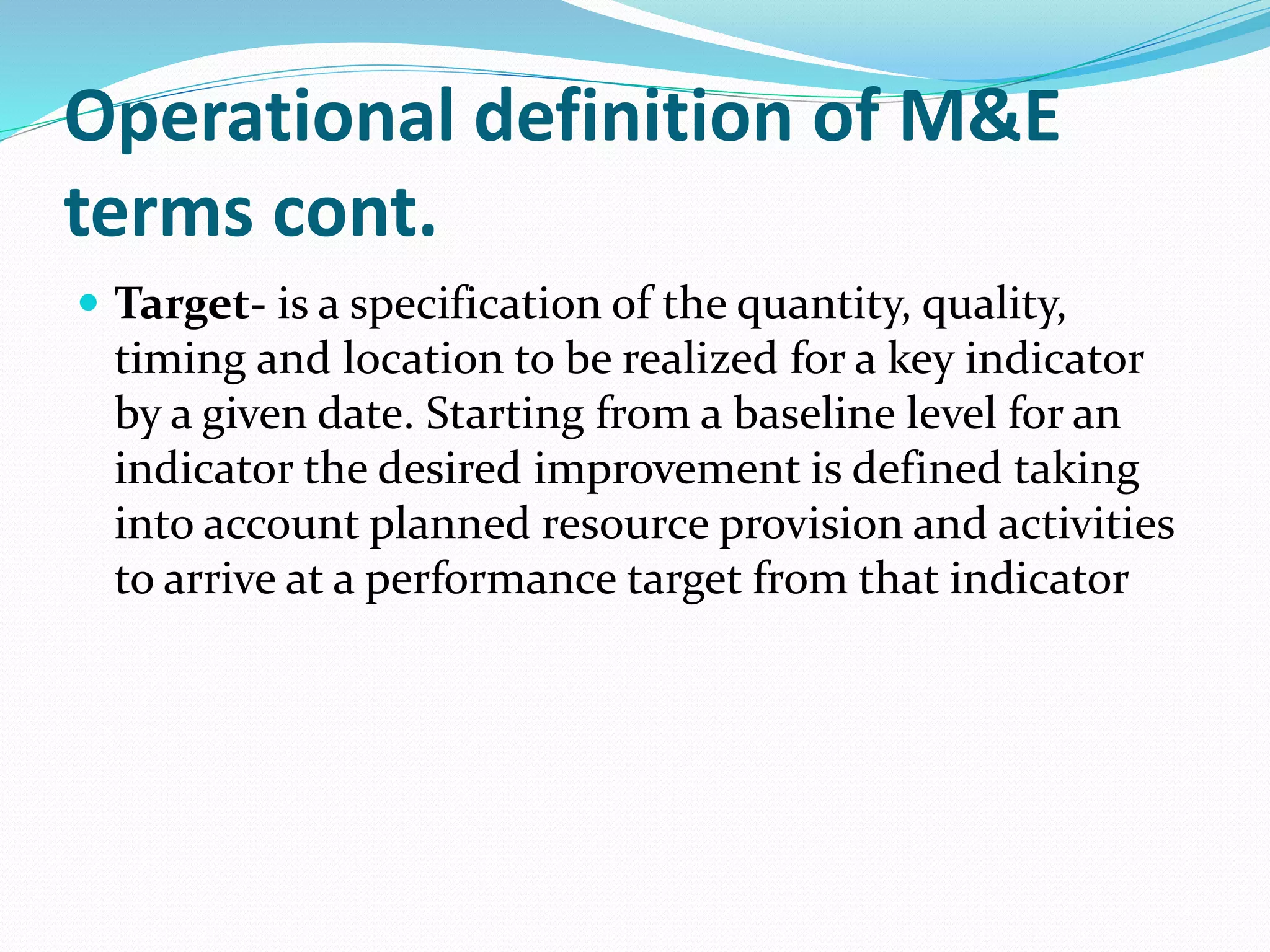 Operational definition of M&E
terms cont.
 Target- is a specification of the quantity, quality,
timing and location to be realized for a key indicator
by a given date. Starting from a baseline level for an
indicator the desired improvement is defined taking
into account planned resource provision and activities
to arrive at a performance target from that indicator
 