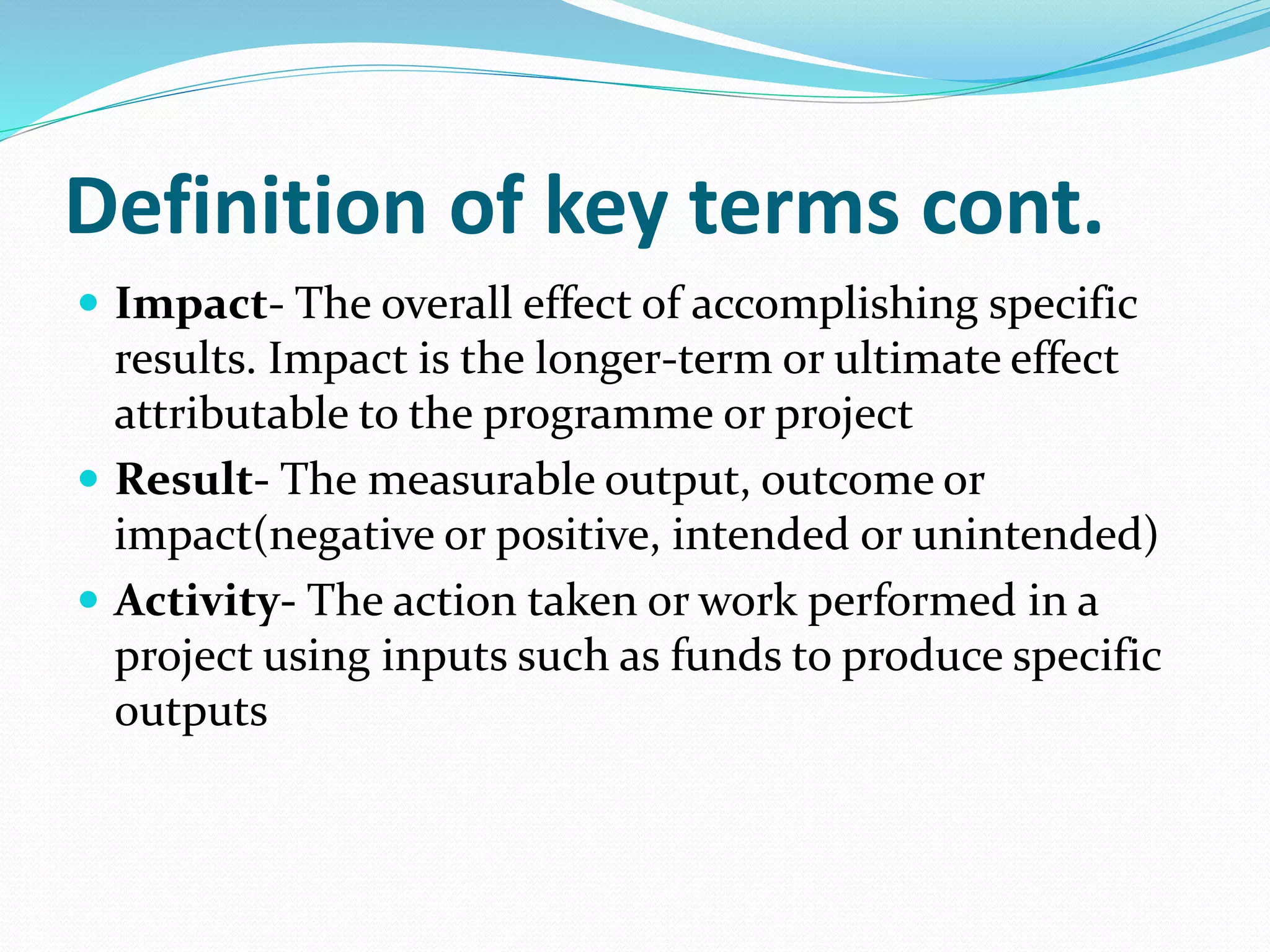 Definition of key terms cont.
 Impact- The overall effect of accomplishing specific
results. Impact is the longer-term or ultimate effect
attributable to the programme or project
 Result- The measurable output, outcome or
impact(negative or positive, intended or unintended)
 Activity- The action taken or work performed in a
project using inputs such as funds to produce specific
outputs
 