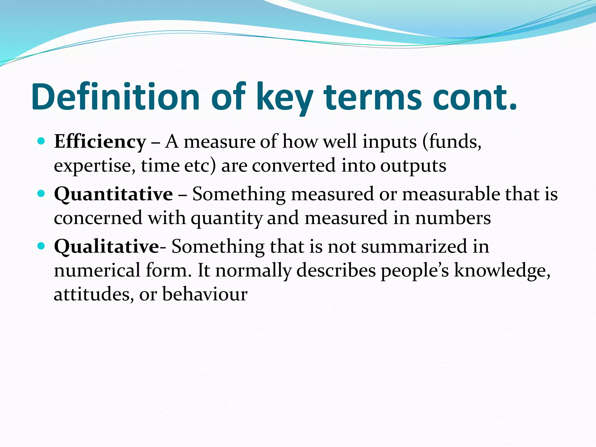 Definition of key terms cont.
 Efficiency – A measure of how well inputs (funds,
expertise, time etc) are converted into outputs
 Quantitative – Something measured or measurable that is
concerned with quantity and measured in numbers
 Qualitative- Something that is not summarized in
numerical form. It normally describes people’s knowledge,
attitudes, or behaviour
 