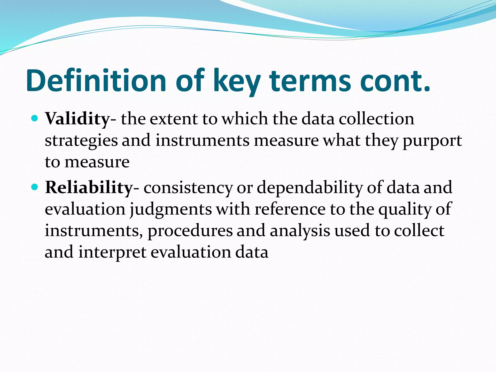 Definition of key terms cont.
 Validity- the extent to which the data collection
strategies and instruments measure what they purport
to measure
 Reliability- consistency or dependability of data and
evaluation judgments with reference to the quality of
instruments, procedures and analysis used to collect
and interpret evaluation data
 