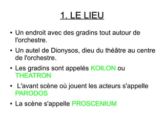 1. LE LIEU1. LE LIEU
● Un endroit avec des gradins tout autour de
l'orchestre.
● Un autel de Dionysos, dieu du théâtre au centre
de l'orchestre.
● Les gradins sont appelés KOILON ou
THEATRON
● L'avant scène où jouent les acteurs s'appelle
PARODOS
● La scène s'appelle PROSCENIUM
 