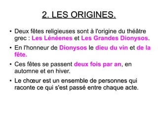2. LES ORIGINES.2. LES ORIGINES.
● Deux fêtes religieuses sont à l'origine du théâtre
grec : Les Lénéenes et Les Grandes Dionysos.
● En l'honneur de Dionysos le dieu du vin et de la
fête.
● Ces fêtes se passent deux fois par an, en
automne et en hiver.
●
LeLe chœurchœur est un ensemble de personnes quiest un ensemble de personnes qui
raconte ce qui s'est passé entre chaque acte.raconte ce qui s'est passé entre chaque acte.
 