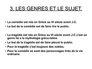 3. LES GENRES ET LE SUJET.3. LES GENRES ET LE SUJET.
● La comédie est née en Grèce au VI siècle avant J-C.
● Le but de la comédie est de faire rire le public.
● La tragédie est née en Grèce au VI siècle avant J-C c'est un
genre lié a la mythologie gréco-latine
● Le but de la tragédie est de faire pleuré le public.
● Pour la tragédie c'est toujours des nobles.
● Pour la comédie se sont des personnages tirés de la vie
ordinaire.
 