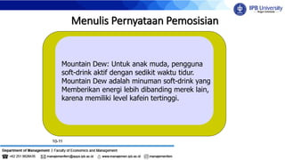 10-11
Menulis Pernyataan Pemosisian
Mountain Dew: Untuk anak muda, pengguna
soft-drink aktif dengan sedikit waktu tidur.
Mountain Dew adalah minuman soft-drink yang
Memberikan energi lebih dibanding merek lain,
karena memiliki level kafein tertinggi.
 