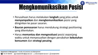 • Perusahaan harus melakukan langkah yang jelas untuk
menyampaikan dan mengkomunikasikan posisi yang
diinginkan ke pasar sasaran.
• Bauran pemasaran harus mendukung strategi positioning
yang ditentukan.
• Harus memantau dan mengevaluasi posisi sepanjang
waktu untuk menyesuaikan dengan perubahan kebutuhan
konsumen dan strategi pesaing.
 