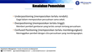Kesalahan Pemosisian
• Underpositioning (memposisikan terlalu rendah):
Gagal dalam memposisikan perusahaan sama sekali.
• Overpositioning (memposisikan terlalu tinggi):
Memberi pembeli gambaran yang terlalu sempit tentang perusahaan.
• Confused Positioning (memposisikan terlalu membingungkan):
Meninggalkan pembeli dengan citra perusahaan yang membingungkan.
 