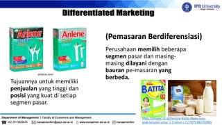Perusahaan memilih beberapa
segmen pasar dan masing-
masing dilayani dengan
bauran pe-masaran yang
berbeda.
(Pemasaran Berdiferensiasi)
Tujuannya untuk memiliki
penjualan yang tinggi dan
posisi yang kuat di setiap
segmen pasar.
anlene.com
https://shopee.co.id/Dancow-Batita-Madu-susu-
anak-lanjutan-umur-1-3-tahun-i.7117079.883703965
Frisianflag.com
 