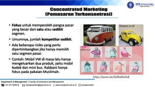 • Fokus untuk memperoleh pangsa pasar
yang besar dari satu atau sedikit
segmen.
• Umumnya, jumlah kompetitor sedikit.
• Ada beberapa risiko yang perlu
dipertimbangkan jika hanya memilih
satu segmen pasar.
• Contoh: Mobil VW di masa lalu hanya
mengeluarkan dua produk, yaitu mobil
kodok dan mini bus. Rabbani hanya
fokus pada pakaian Muslimah.
https://youtu.be/9yXbs8VzAz8
Shopee.co.id
Blog tribunjualbeli
Rabbani.co.id
 