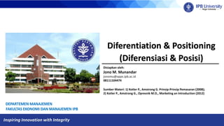 Inspiring Innovation with Integrity
Diferentiation & Positioning
(Diferensiasi & Posisi)
Disiapkan oleh:
Jono M. Munandar
jonomu@apps.ipb.ac.id
08111104474
Sumber Materi: 1) Kotler P., Amstrong G. Prinsip-Prinsip Pemasaran (2008);
2) Kotler P., Amstrong G., Opresnik M.O., Marketing an Introduction (2012)
 