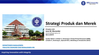 Inspiring Innovation with Integrity
Strategi Produk dan Merek
Disiapkan oleh:
Jono M. Munandar
jonomu@apps.ipb.ac.id
08111104474
Sumber Materi: 1) Kotler P., Amstrong G. Prinsip-Prinsip Pemasaran (2008);
2) Kotler P., Amstrong G., Opresnik M.O., Marketing an Introduction (2012)
 