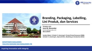 Inspiring Innovation with Integrity
Branding, Packaging, Labelling,
Lini Produk, dan Services
Disiapkan oleh:
Jono M. Munandar
jonomu@apps.ipb.ac.id
08111104474
Sumber Materi: 1) Kotler P., Amstrong G. Prinsip-Prinsip Pemasaran (2008);
2) Kotler P., Amstrong G., Opresnik M.O., Marketing an Introduction (2012)
 