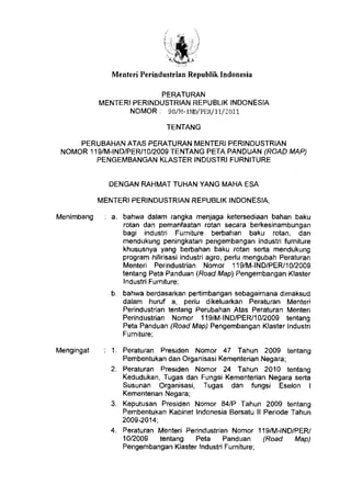 Menteri Perindustrian Republik Indonesia
PERATURAN
MENTER/ PERINDUSTRIAN REPUBLIK INDONESIA
NOMOR: 90/M-IND/PER/11/2011
TENTANG
PERUBAHAN ATAS PERATURAN MENTER! PERINDUSTRIAN
NOMOR 119/M-IND/PER/1 0/2009 TENTANG PETA PANDUAN (ROAD MAP)
PENGEMBANGAN KLASTER INDUSTRI FURNITURE
DENGAN RAHMAT TUHAN YANG MAHA ESA
MENTER! PERINDUSTRIAN REPUBLIK INDONESIA,
Menimbang : a. bahwa dalam rangka menjaga ketersediaan bahan baku
rotan dan pemantaatan rotan secara berkesinambungan
bagi industri Furniture berbahan baku rotan, dan
mendukung peningkatan pengembangan industri furniture
khususnya yang berbahan baku rotan serta mendukung
program hilirisasi industri agro, perlu mengubah Peraturan
Menteri Perindustrian Nomor 119/M-IND/PER/10/2009
tentang Peta Panduan (Road Map) Pengembangan Klaster
lndustri Furniture;
b. bahwa berdasarkan pertimbangan sebagaimana dimaksud
dalam huruf a, perlu dikeluarkan Peraturan Menteri
Perindustrian tentang Perubahan Atas Peraturan Menteri
Perindustrian Nomor 119/M-IND/PER/10/2009 tentang
Peta Panduan (Road Map) Pengembangan Klaster lndustri
Furniture;
Mengingat 1. Peraturan Presiden Nomor 47 Tahun 2009 tentang
Pembentukan dan Organisasi Kementerian Negara;
2. Peraturan Presiden Nomor 24 Tahun 2010 tentang
Kedudukan, Tugas dan Fungsi Kementerian Negara serta
Susunan Organisasi, Tugas dan fungsi Eselon I
Kementerian Negara;
3. Keputusan Presiden Nomor 84/P Tahun 2009 tentang
Pembentukan Kabinet Indonesia Bersatu II Periode Tahun
2009-2014;
4. Peraturan Menteri Perindustrian Nomor 119/M-IND/PER/
10/2009 tentang Pela Panduan (Road Map)
Pengembangan Klaster lndustri Furniture;
 