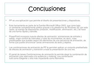 Conclusiones
• PP es una aplicación que permite el diseño de presentaciones y diapositivas.
• Esta herramienta es parte de la Familia Microsoft Office 2003, que corre bajo
un ambiente completamente gráfico gracias a la plataforma de Windows Xp; por esta
razón, el manejo de diapositivas (creación, modificación, eliminación, etc.) se hace
de una forma rápida y sencilla.
• PowerPoint incorpora nuevos efectos de animación: animaciones de entrada y
salida, mejor control de intervalos y rutas de movimientos, es decir, rutas
predibujadas que pueden seguir los elementos de una secuencia de animación, de
forma que pueda sincronizar varias animaciones de texto y objetos.
• Las combinaciones de animación de PP le permiten aplicar un conjunto prediseñado
de efectos de animación y transición a toda la presentación de una vez.
• El panel de tareas Combinaciones de animación le permite elegir la combinación de
animación más adecuada a la audiencia y material, una combinación
sutil como Elegante u otra más impactante como Remolino.
 