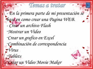- En la primera parte de mi presentación se
basa en como crear una Pagina WEB.
- Crear un archivo Flash
-Mostrar un Video
-Crear un grafico en Excel
-Combinación de correspondencia
-Virus
-Tablets
-Crear un Video Movie Maker
 