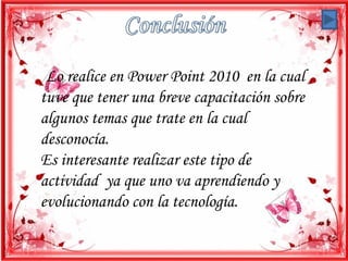 Lo realice en Power Point 2010 en la cual
tuve que tener una breve capacitación sobre
algunos temas que trate en la cual
desconocía.
Es interesante realizar este tipo de
actividad ya que uno va aprendiendo y
evolucionando con la tecnología.
 