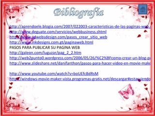 http://aprendoele.blogia.com/2007/022003-caracteristicas-de-las-paginas-web.php
http://www.deguate.com/servicios/webbusiness.shtml
http://www.adwebsdesign.com/pasos_crear_sitio_web
http://www.inkdesigns.com.gt/paginaweb.html
PASOS PARA PUBLICAR SU PAGINA WEB
http://galeon.com/luguzar/pag_2_2.htm
http://web2punto0.wordpress.com/2006/05/26/%C2%BFcomo-crear-un-blog-pers
http://www.slideshare.net/danifanthon/pasos-para-hacer-video-en-movie-maker

http://www.youtube.com/watch?v=boUEfcBdRsM
http://windows-movie-maker-vista.programas-gratis.net/descargar#estasviendo
 