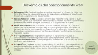 Desventajas del posicionamiento web 
 Es impredecible. Resulta imposible garantizar o predecir el número de visitas que 
tendrá tu sitio web, ya que el impacto de los posibles cambios en el agoritmo de 
Google es completamente desconocido. 
 Los resultados son lentos. El posicionamiento SEO necesita tiempo para su buen 
desarrollo y para que los motores de búsqueda lo valoren. Por tanto, los resultados 
podrían tardar meses en llegar, sobre todo, si tu página web es nueva. 
 Es difícil de controlar. Las posiciones alcanzadas en los motores de búsqueda 
dependen de algoritmos no conocidos en constante evolución, y también de 
los movimientos de tus competidores. Por esta razón, el posicionamiento en 
buscadores necesita de conocimiento especializado, monitorización constante y 
respuesta rápida. 
 Hay requisitos técnicos. Un problema común es no tener los recursos, el 
conocimiento ni la tecnología necesaria para implementar ciertas acciones 
del posicionamiento web, como por ejemplo, cambios en la estructura del sitio o 
marcado de contenidos. 
 La inversión es continua. A menos que quieras dar ventaja a tus competidores no 
puedes tomarte ni un respiro. Mantenerse en lo alto requiere de una inversión 
continua en aprendizaje, herramientas, generación de contenidos y obtención de 
enlaces 
Menú 
principal 
 