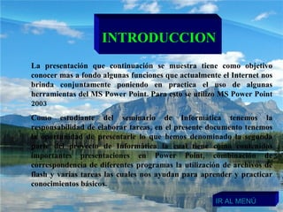 INTRODUCCION La presentación que continuación se muestra tiene como objetivo conocer mas a fondo algunas funciones que actualmente el Internet nos brinda conjuntamente poniendo en practica el uso de algunas herramientas del MS Power Point. Para esto se utilizo MS Power Point 2003  Como estudiante del seminario de Informática tenemos la responsabilidad de elaborar tareas, en el presente documento tenemos la oportunidad de presentarle lo que hemos denominado la segunda parte del proyecto de Informática la cual tiene como contenidos importantes presentaciones en Power Point, combinación de correspondencia de diferentes programas la utilización de archivos de flash y varias tareas las cuales nos ayudan para aprender y practicar conocimientos básicos.  IR AL MENÚ 