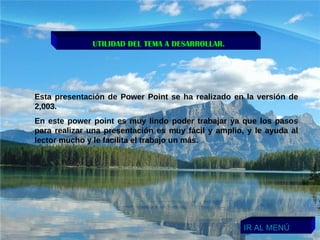 UTILIDAD DEL TEMA A DESARROLLAR. Esta presentación de Power Point se ha realizado en la versión de 2,003. En este power point es muy lindo poder trabajar ya que los pasos para realizar una presentación es muy fácil y amplio, y le ayuda al lector mucho y le facilita el trabajo un más. IR AL MENÚ 