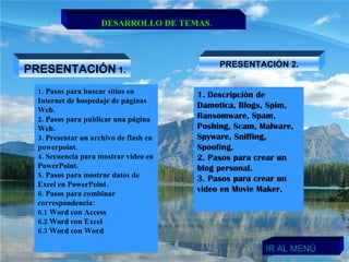 DESARROLLO DE TEMAS. PRESENTACIÓN  1. PRESENTACIÓN 2. 1. Pasos para buscar sitios en Internet de hospedaje de páginas Web.  2. Pasos para publicar una página Web. 3. Presentar un archivo de flash en powerpoint. 4. Secuencia para mostrar video en PowerPoint. 5. Pasos para mostrar datos de Excel en PowerPoint.  6. Pasos para combinar correspondencia: 6.1 Word con Access 6.2 Word con Excel 6.3 Word con Word 1. Descripción de Damotica, Blogs, Spim, Ransomware, Spam, Poshing, Scam, Malware, Spyware, Sniffing, Spoofing. 2. Pasos para crear un blog personal. 3. Pasos para crear un video en Movie Maker. IR AL MENÚ 