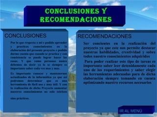 CONCLUSIONES  Por lo que respecta a mi e podido aprender y practicas conocimientos en la elaboración del presente proyecto e podido darme cuenta que cuando se practica y con consistencia se puede lograr hacer las cosas. Y que como personas nunca debemos de decir ya lo se siempre es importante saber cada ves mas y mas. Es importante conocer y mantenernos actualizados de la informática ya que así podremos determinar que es una herramienta de fácil uso y muy útil. Y con la realización de dicho Proyecto aumentar nuestros conocimientos no solo teóricos sino prácticos.   RECOMENDACIONES  Ser concientes en la realización del proyecto ya que este nos permite destacar nuestras habilidades, creatividad y sobre todos nuestro conocimientos adquiridos Para poder realizar este tipo de tareas es importante saber leer detenidamente cada uno de los requerimientos y saber elegir las herramientas adecuadas para de dicha elaboración siempre tomando en cuenta optimizando nuestro recursos necesarios  CONCLUSIONES Y RECOMENDACIONES IR AL MENÚ 