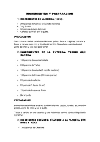 INGREDIENTES Y PREPARACION
1) INGREDIENTES DE LA BEBIDA (1litro) :
• 200 gramos de Camote (1 camote mediano)
• 70 g Azúcar
• 30 gramos de jugo de Limón
• Canela y clavo de olor al gusto.
PREPARACION:
Sancochar el camote pelado con la canela y clavo de olor. Luego se procede a
licuar el camote junto con el líquido del hervido. Se endulza, colocándose el
zumo de limón y está listo para tomar
2) INGREDIENTES DE LA ENTRADA: TARHUI CON
CANCHA
• 100 gramos de cancha tostada
• 200 gramos de Tarhui
• 100 gramos de cebolla (1 cebolla mediana)
• 100 gramos de tomate (1 tomate grande)
• 20 gramos de culantro
• 20 gramos (1 diente de ajo)
• 15 gramos de Jugo de limón
• Sal al gusto
PREPARACION:
Previamente sancochar el tarhui y aderesarlo con cebolla, tomate, ajo, culantro
picado, zumo de limón y sal al gusto.
Tostar la cancha en una caserora y una vez cocida servirla como acompañante
del tarhui
3) INGEDIENTES SEGUNDO: CHANCHO A LA PLANCHA CON
MOTE Y PAPA
• 300 gramos de Chancho
 