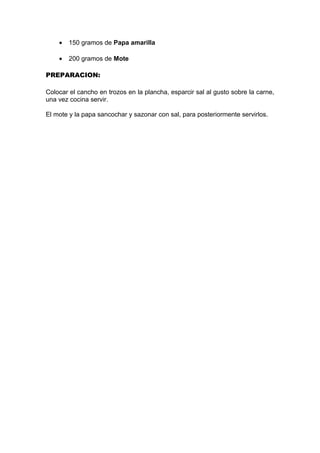 • 150 gramos de Papa amarilla
• 200 gramos de Mote
PREPARACION:
Colocar el cancho en trozos en la plancha, esparcir sal al gusto sobre la carne,
una vez cocina servir.
El mote y la papa sancochar y sazonar con sal, para posteriormente servirlos.
 