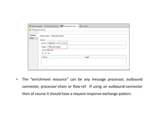 • The “enrichment resource” can be any message processor, outbound
connector, processor-chain or flow-ref. If using an outbound-connector
then of course it should have a request-response exchange pattern.
 