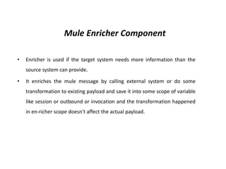 Mule Enricher Component
• Enricher is used if the target system needs more information than the
source system can provide.
• It enriches the mule message by calling external system or do some
transformation to existing payload and save it into some scope of variable
like session or outbound or invocation and the transformation happened
in en-richer scope doesn't affect the actual payload.
 