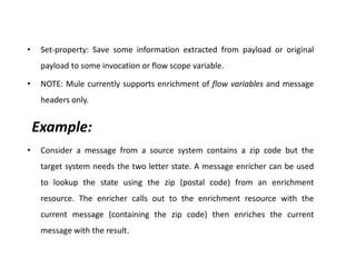 • Set-property: Save some information extracted from payload or original
payload to some invocation or flow scope variable.
• NOTE: Mule currently supports enrichment of flow variables and message
headers only.
Example:
• Consider a message from a source system contains a zip code but the
target system needs the two letter state. A message enricher can be used
to lookup the state using the zip (postal code) from an enrichment
resource. The enricher calls out to the enrichment resource with the
current message (containing the zip code) then enriches the current
message with the result.
 
