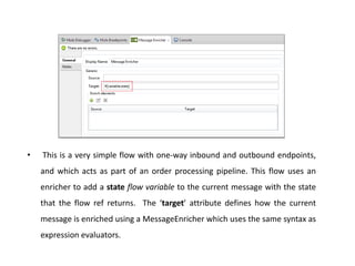 • This is a very simple flow with one-way inbound and outbound endpoints,
and which acts as part of an order processing pipeline. This flow uses an
enricher to add a state flow variable to the current message with the state
that the flow ref returns. The ‘target’ attribute defines how the current
message is enriched using a MessageEnricher which uses the same syntax as
expression evaluators.
 