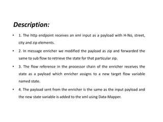 Description:
• 1. The http endpoint receives an xml input as a payload with H-No, street,
city and zip elements.
• 2. In message enricher we modified the payload as zip and forwarded the
same to sub flow to retrieve the state for that particular zip.
• 3. The flow reference in the processor chain of the enricher receives the
state as a payload which enricher assigns to a new target flow variable
named state.
• 4. The payload sent from the enricher is the same as the input payload and
the new state variable is added to the xml using Data-Mapper.
 