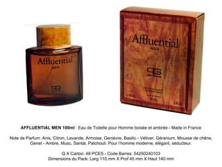 AFFLUENTIAL MEN 100ml : Eau de Toilette pour Homme boisée et ambrée - Made in France

Note de Parfum: Anis, Citron, Lavande, Armoise, Genièvre, Basilic - Vétiver, Géranium, Mousse de chêne,
          Genet - Ambre, Musc, Santal, Patchouli. Pour l’homme moderne, élégant, séducteur.

                         Q X Carton: 48 PCES - Code Barres: 54250240103
                   Dimensions du Pack: Larg 110 mm X Prof 45 mm X Haut 140 mm
 