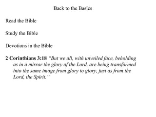 Back to the Basics Read the Bible Study the Bible Devotions in the Bible 2 Corinthians 3:18   “But we all, with unveiled face, beholding as in a mirror the glory of the Lord, are being transformed into the same image from glory to glory, just as from the Lord, the Spirit.”   
